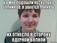 ко мне подошли несколько гопников, я захотел пукнуть их отнесло в сторону ядерной волной
