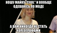 ношу майку "COOL" и вообще одеваюсь по моде а вам никогда не стать хореографами