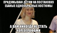 придумываю детям на постановку ебаные однообразные костюмы а вам никогда не стать хореографами