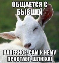 Общается с бывшей Наверное, сам к нему пристает, шлюха!