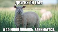 Других он ебет а со мной любовь. занимается.