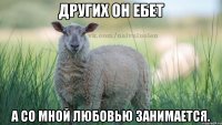 Других он ебет а со мной любовью занимается.