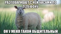 Разговаривает с ней часами по телефону Он у меня такой общительный