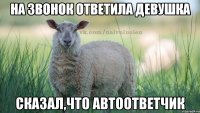 на звонок ответила девушка сказал,что автоответчик