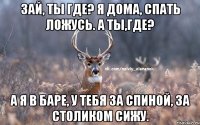 Зай, ты где? Я дома, спать ложусь. А ты,где? А я в баре, у тебя за спиной, за столиком сижу.