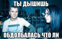 Ты дышишь Обдолбалась что ли