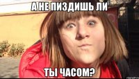 А НЕ ПИЗДИШЬ ЛИ ТЫ ЧАСОМ?