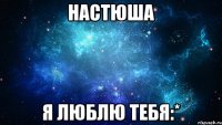 настюша я люблю тебя:*