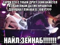 Гарри:что с тобой друг? Зейн:кажется я знаю!Лиам:да ему нравится девушка!! Луи:как ее зовут??? НАЙЛ:Зейнаб!!!!!!!