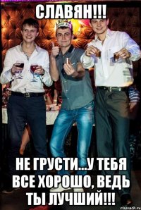 Славян!!! не грусти...у тебя все хорошо, ведь ты лучший!!!