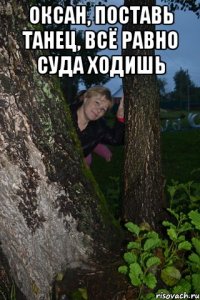 оксан, поставь танец, всё равно суда ходишь 