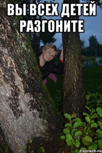 вы всех детей разгоните 