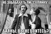 не забабахать ли "солянку" баяны, вы не боитесь?