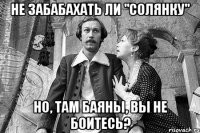 не забабахать ли "солянку" но, там баяны, вы не боитесь?