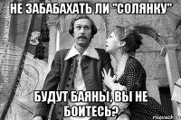 не забабахать ли "солянку" будут баяны, вы не боитесь?