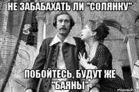 не забабахать ли "солянку" побойтесь, будут же "баяны"