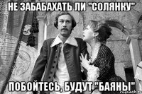 не забабахать ли "солянку" побойтесь, будут "баяны"