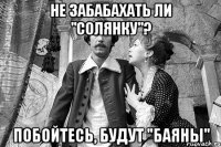 не забабахать ли "солянку"? побойтесь, будут "баяны"