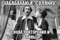забабахаю я "солянку" снова повторения и "баяны"