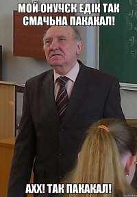 мой онучєк Едік так смачьна пакакал! ахх! так пакакал!