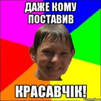 даже кому поставив Красавчік!