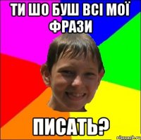 Ти шо буш всі мої фрази писать?