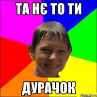 та нє то ти дурачок