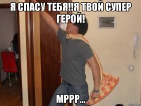Я спасу тебя!!Я твой супер герой! Мррр...