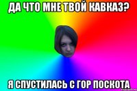 ДА ЧТО МНЕ ТВОЙ КАВКАЗ? Я СПУСТИЛАСЬ С ГОР ПОСКОТА