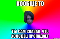 вообще то ты сам сказал, что холодец пропадает