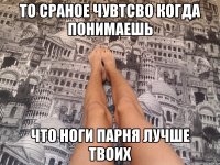 то сраное чувтсво когда понимаешь что ноги парня лучше твоих