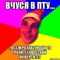 Вчуся в ПТУ... ...всєм розказую шо то политехнический університет