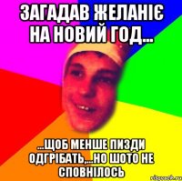 загадав желаніє на Новий Год... ...щоб менше пизди одгрібать,...но шото не сповнілось