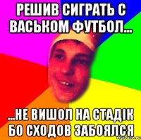 решив сиграть с васьком футбол... ...не вишол на стадік бо сходов забоялся