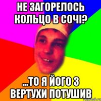 не загорелось кольцо в сочі? ...то я його з вертухи потушив