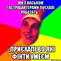 ми з васьком гастрабайтерами поєхалі работать... ...приєхалі во які фінти умеєм