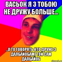 васьок я з тобою не дружу больше... ...а то говорять кто друже з далбайобамі той сам далбайоб
