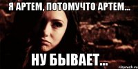 я артем, потомучто артем... ну бывает...