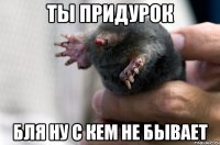 ты придурок бля ну с кем не бывает