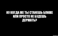 Ну когда же ты станешь ближе или просто не будешь держать?