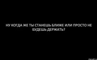 Ну когда же ты станешь ближе или просто не будешь держать?