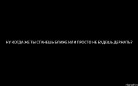 Ну когда же ты станешь ближе или просто не будешь держать?