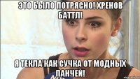 это было потрясно! хренов баттл! я текла как сучка от модных панчей!