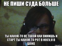 Не пиши суда больше Ты какой-то не такой как винишь и старт ты какой-то рот в носу,я в шоке