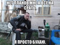 нет планов,мне а всё на срать, я просто бухаю.
