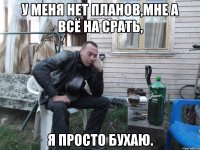 у меня нет планов,мне а всё на срать, я просто бухаю.