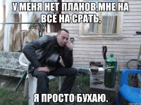 у меня нет планов,мне на всё на срать, я просто бухаю.