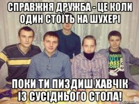 справжня дружба - це коли один стоїть на шухері поки ти пиздиш хавчік із сусіднього стола!