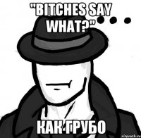 "bitches say what?" как грубо