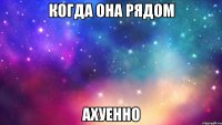 когда она рядом ахуенно